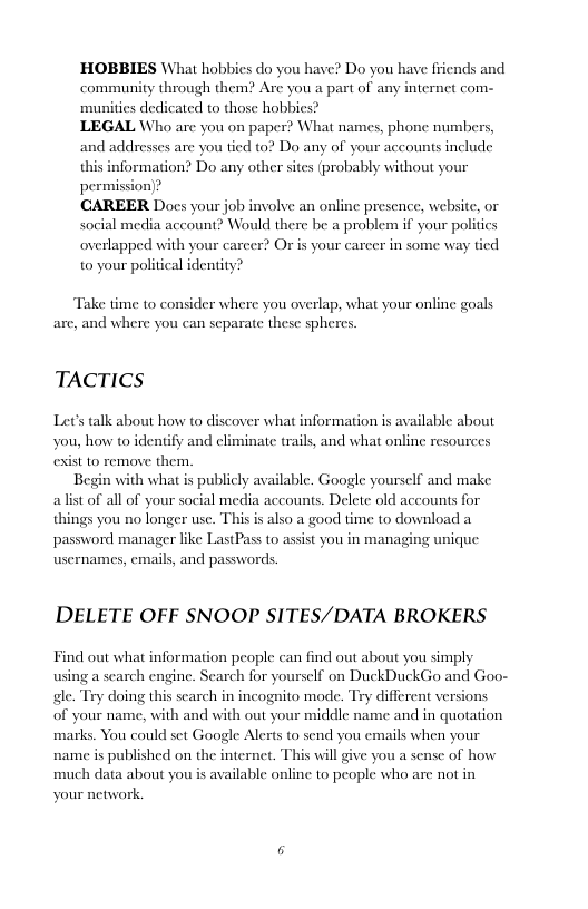 HOBBIES What hobbies do you have? Do you have friends and community through them? Are you a part of any internet com- munities dedicated to those hobbies?  LEGAL Who arc you on paper? What names, phone numbers, and addresses are you tied to? Do any of your accounts include this information? Do any other sites (probably without your permission)?  CAREER Docs your job imvolve an online presence, website, or Social media account? Would there be a problem if your politics overlapped with your carcer? Or is your carcer in some way tied to your political identity?  Take time to consider where you overlap, what your online goals are, and where you can separate these spheres.  TACTICS  Lets talk about how to discover what information is available about you, how to identify and climinate trails, and what online resources exist 10 remove them.  Begin with what is publicly available. Google yourself and make alist of all of your social media accounts. Delete old accounts for things you no longer use. This is also a good time to download a password manager like LastPass to assist you in managing unique usernames, emails, and passwords.  DELETE OFF SNOOP SITES/DATA BROKERS  Find out what information people can find out about you simply using a search engine. Scarch for yourself on DuckDuckGo and Goo- gle. Try doing this search in incognito mode. Try different versions of your name, with and with out your middle name and in quotation marks. You could set Google Alerts to send you emails when your name s published on the internet. This will give you a sens of how much data about you is available online to people who are not in your network.  6 